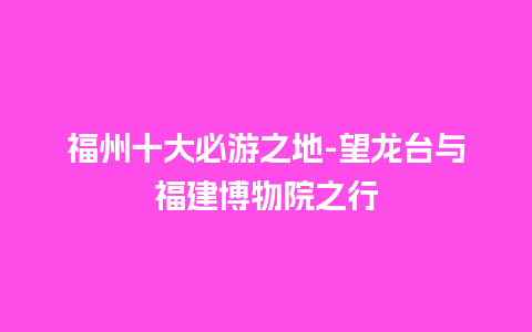 福州十大必游之地-望龙台与福建博物院之行