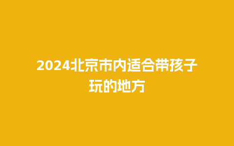 2024北京市内适合带孩子玩的地方