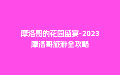 摩洛哥的花园盛宴-2023摩洛哥旅游全攻略