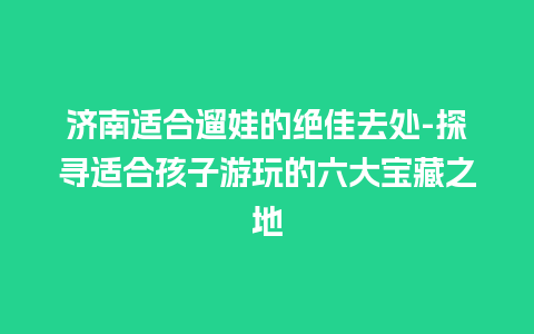 济南适合遛娃的绝佳去处-探寻适合孩子游玩的六大宝藏之地