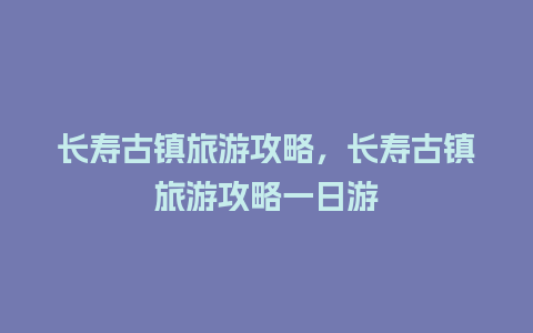 长寿古镇旅游攻略，长寿古镇旅游攻略一日游