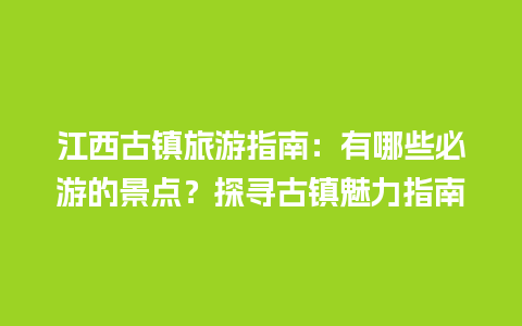 江西古镇旅游指南：有哪些必游的景点？探寻古镇魅力指南