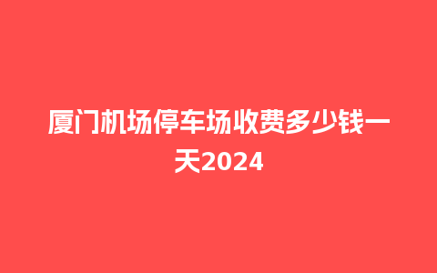 厦门机场停车场收费多少钱一天2024