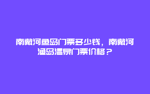 南戴河鱼岛门票多少钱，南戴河渔岛温泉门票价格？