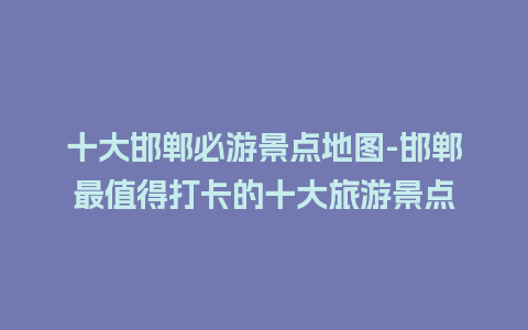 十大邯郸必游景点地图-邯郸最值得打卡的十大旅游景点