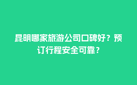 昆明哪家旅游公司口碑好？预订行程安全可靠？