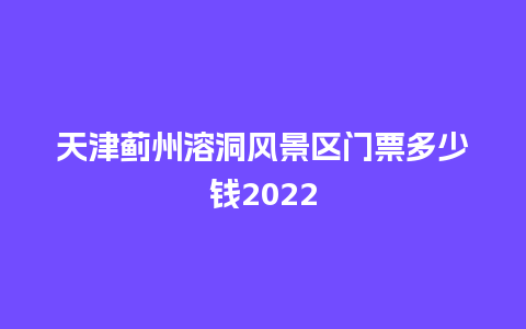 天津蓟州溶洞风景区门票多少钱2024