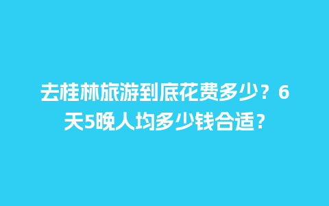 去桂林旅游到底花费多少？6天5晚人均多少钱合适？