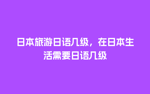 日本旅游日语几级，在日本生活需要日语几级