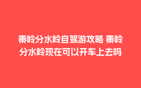 秦岭分水岭自驾游攻略 秦岭分水岭现在可以开车上去吗