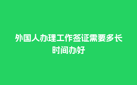 外国人办理工作签证需要多长时间办好