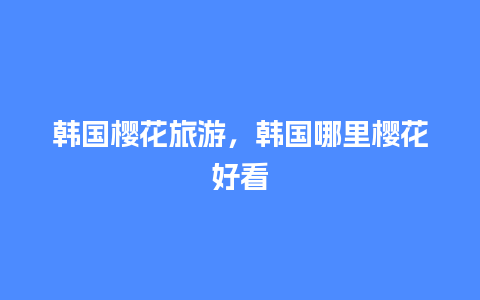 韩国樱花旅游，韩国哪里樱花好看