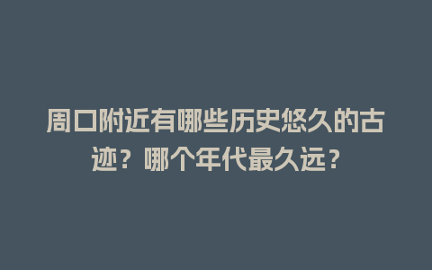 周口附近有哪些历史悠久的古迹？哪个年代最久远？