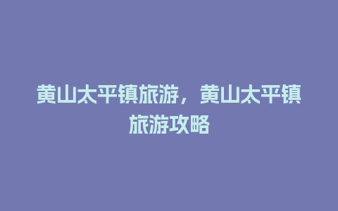 黄山太平镇旅游，黄山太平镇旅游攻略