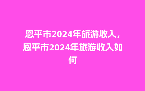 恩平市2024年旅游收入，恩平市2024年旅游收入如何