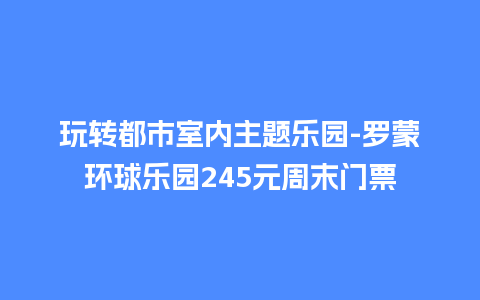 玩转都市室内主题乐园-罗蒙环球乐园245元周末门票