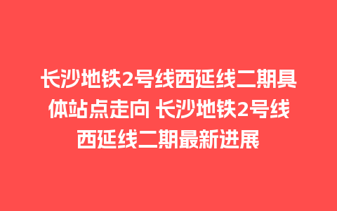 长沙地铁2号线西延线二期具体站点走向 长沙地铁2号线西延线二期最新进展