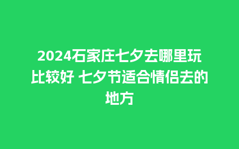 2024石家庄七夕去哪里玩比较好 七夕节适合情侣去的地方