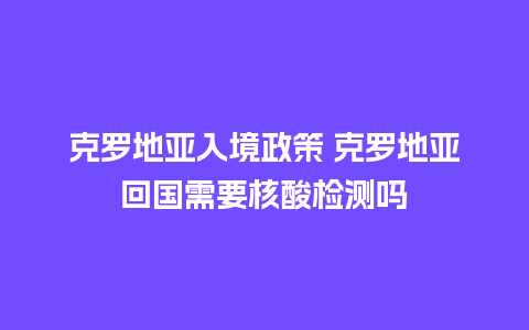 克罗地亚入境政策 克罗地亚回国需要核酸检测吗