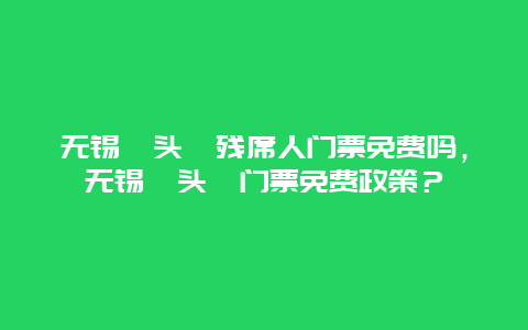 无锡鼋头渚残席人门票免费吗，无锡鼋头渚门票免费政策？