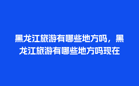 黑龙江旅游有哪些地方吗，黑龙江旅游有哪些地方吗现在