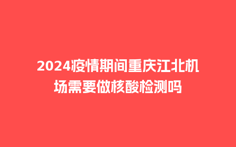 2024疫情期间重庆江北机场需要做核酸检测吗