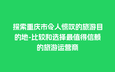 探索重庆市令人惊叹的旅游目的地-比较和选择最值得信赖的旅游运营商