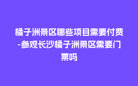 橘子洲景区哪些项目需要付费-参观长沙橘子洲景区需要门票吗