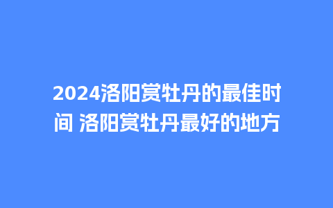 2024洛阳赏牡丹的最佳时间 洛阳赏牡丹最好的地方