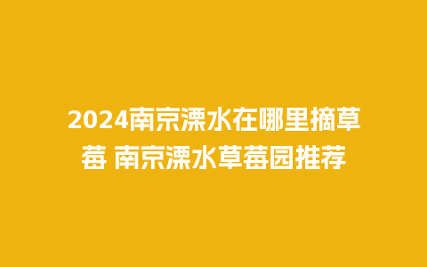 2024南京溧水在哪里摘草莓 南京溧水草莓园推荐