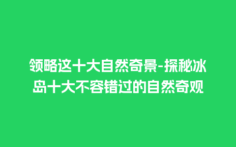 领略这十大自然奇景-探秘冰岛十大不容错过的自然奇观