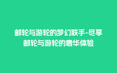 邮轮与游轮的梦幻联手-尽享邮轮与游轮的奢华体验