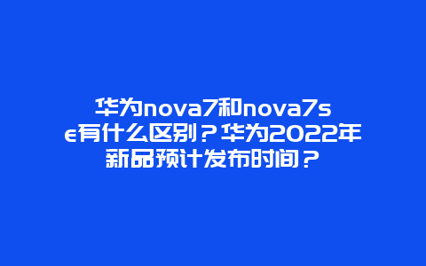 华为nova7和nova7se有什么区别？华为2024年新品预计发布时间？