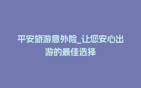 平安旅游意外险_让您安心出游的最佳选择