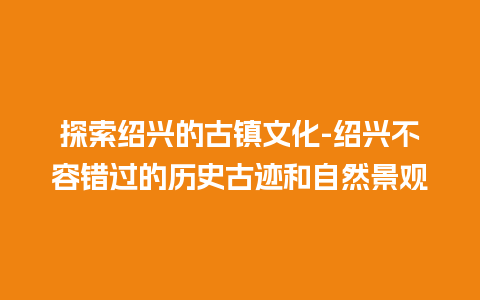 探索绍兴的古镇文化-绍兴不容错过的历史古迹和自然景观