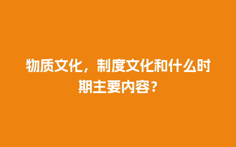 物质文化，制度文化和什么时期主要内容？