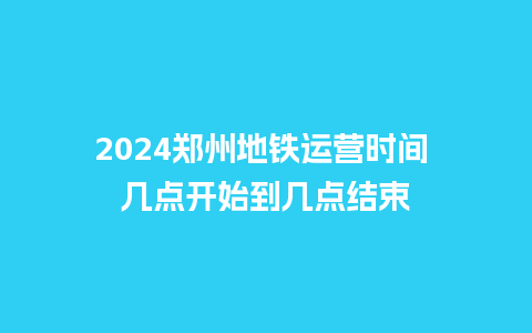 2024郑州地铁运营时间 几点开始到几点结束