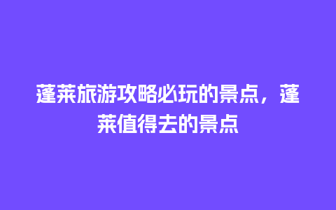 蓬莱旅游攻略必玩的景点，蓬莱值得去的景点