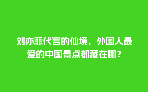 刘亦菲代言的仙境，外国人最爱的中国景点都藏在哪？