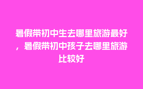 暑假带初中生去哪里旅游最好，暑假带初中孩子去哪里旅游比较好