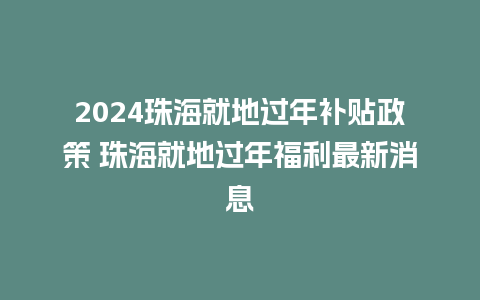 2024珠海就地过年补贴政策 珠海就地过年福利最新消息