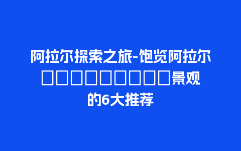 阿拉尔探索之旅-饱览阿拉尔 природные景观 的6大推荐