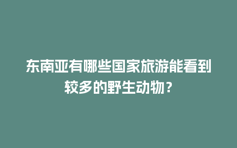 东南亚有哪些国家旅游能看到较多的野生动物？