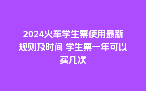 2024火车学生票使用最新规则及时间 学生票一年可以买几次