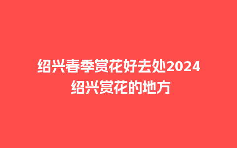 绍兴春季赏花好去处2024 绍兴赏花的地方