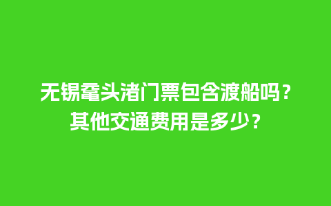 无锡鼋头渚门票包含渡船吗？其他交通费用是多少？