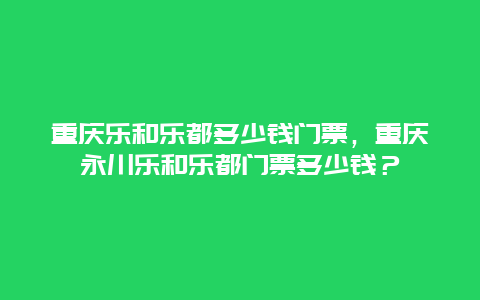 重庆乐和乐都多少钱门票，重庆永川乐和乐都门票多少钱？