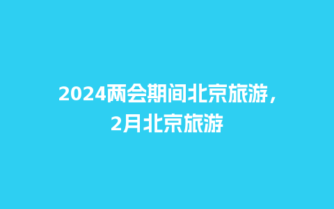 2024两会期间北京旅游，2月北京旅游