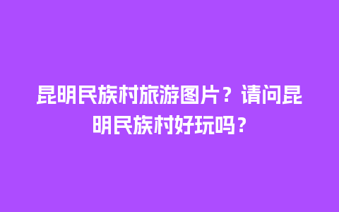 昆明民族村旅游图片？请问昆明民族村好玩吗？