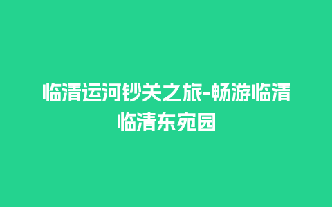 临清运河钞关之旅-畅游临清临清东宛园